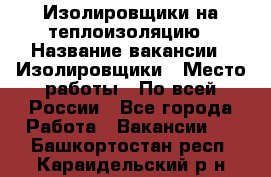 Изолировщики на теплоизоляцию › Название вакансии ­ Изолировщики › Место работы ­ По всей России - Все города Работа » Вакансии   . Башкортостан респ.,Караидельский р-н